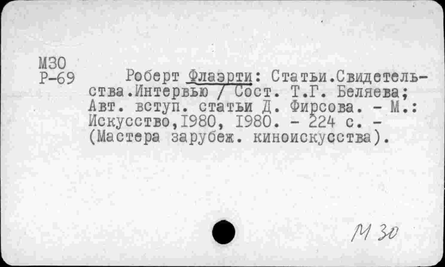 ﻿мзо Р-69
Роберт флаэрти: Статьи.Свидетельства .Интервью / Сост. Т.Г. Беляева; Авт. вступ. статьи Д. Фирсова. - М.: Искусство,1980, 1980. - 224 с. -(Мастера зарубеж, киноискусства).